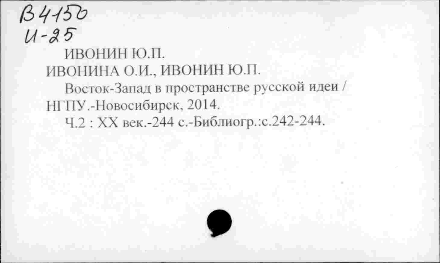 ﻿и'£5
ивонин ю.п.
ИВОНИНА о.и., ивонин ю.н.
Восток-Запад в пространстве русской идеи / НГГ1У.-Новосибирск. 2014.
4.2 : XX век.-244 с.-Библиогр.:с.242-244.